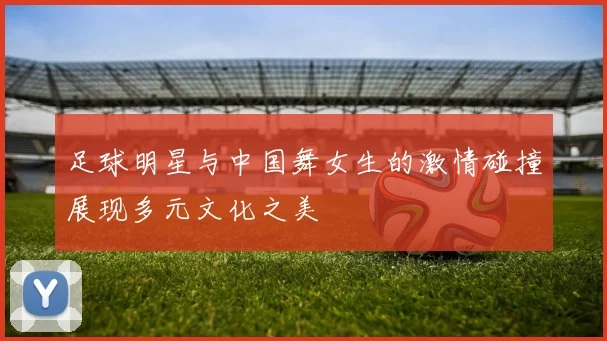 足球明星与中国舞女生的激情碰撞展现多元文化之美