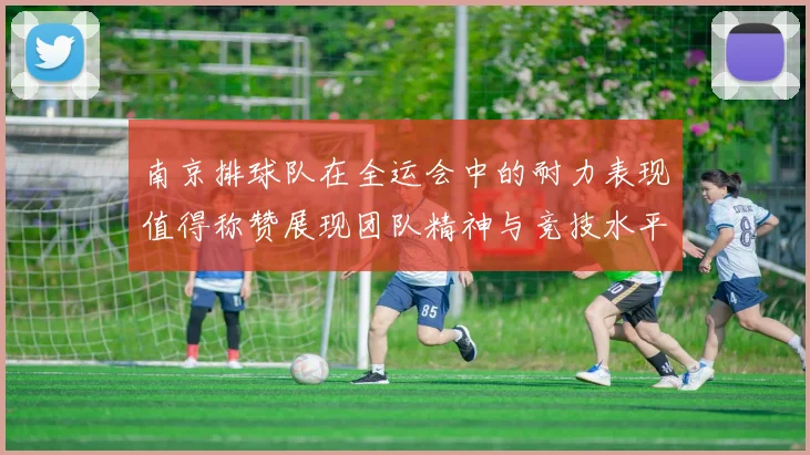 南京排球队在全运会中的耐力表现值得称赞展现团队精神与竞技水平的完美结合