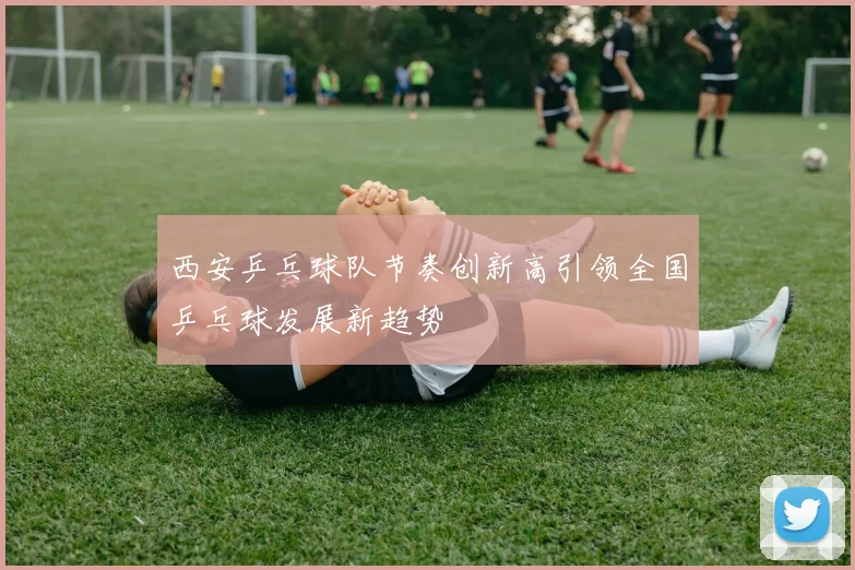 西安乒乓球队节奏创新高引领全国乒乓球发展新趋势