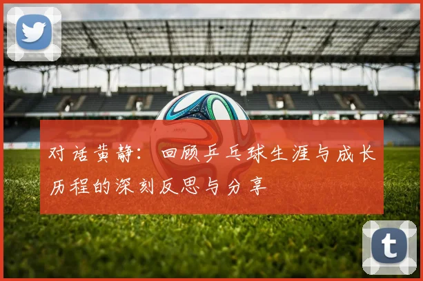 对话黄静：回顾乒乓球生涯与成长历程的深刻反思与分享