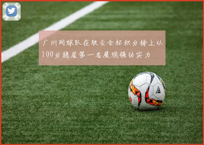 广州网球队在联合会杯积分榜上以100分稳居第一名展现强劲实力