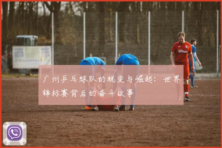 广州乒乓球队的蜕变与崛起：世界锦标赛背后的奋斗故事