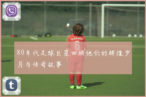 80年代足球巨星回顾他们的辉煌岁月与传奇故事