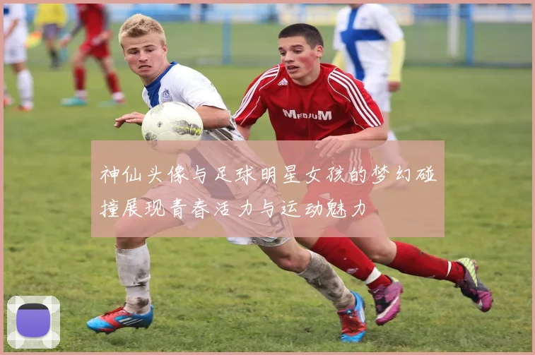 神仙头像与足球明星女孩的梦幻碰撞展现青春活力与运动魅力