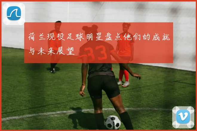 荷兰现役足球明星盘点他们的成就与未来展望