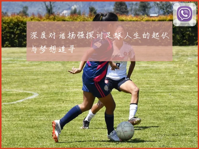 深度对话杨强探讨足球人生的起伏与梦想追寻