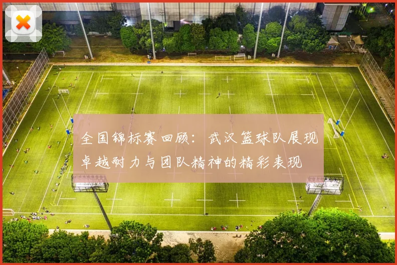 全国锦标赛回顾：武汉篮球队展现卓越耐力与团队精神的精彩表现