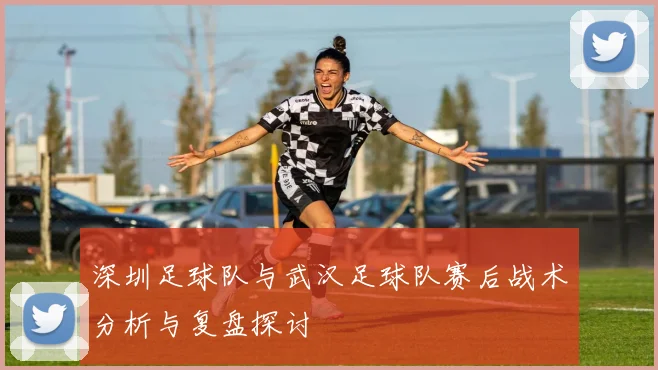 深圳足球队与武汉足球队赛后战术分析与复盘探讨