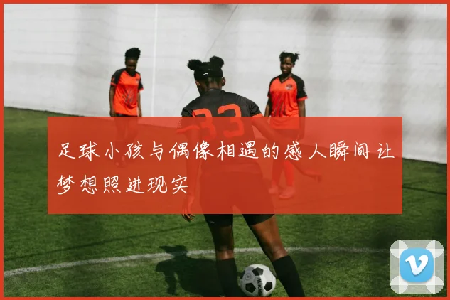 足球小孩与偶像相遇的感人瞬间让梦想照进现实