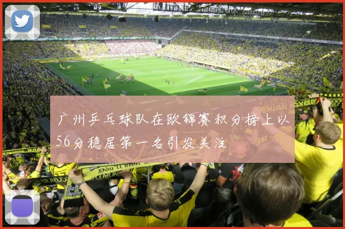 广州乒乓球队在欧锦赛积分榜上以56分稳居第一名引发关注