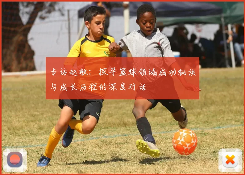 专访赵敏：探寻篮球领域成功秘诀与成长历程的深度对话