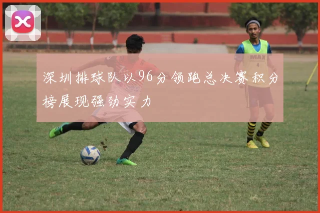 深圳排球队以96分领跑总决赛积分榜展现强劲实力
