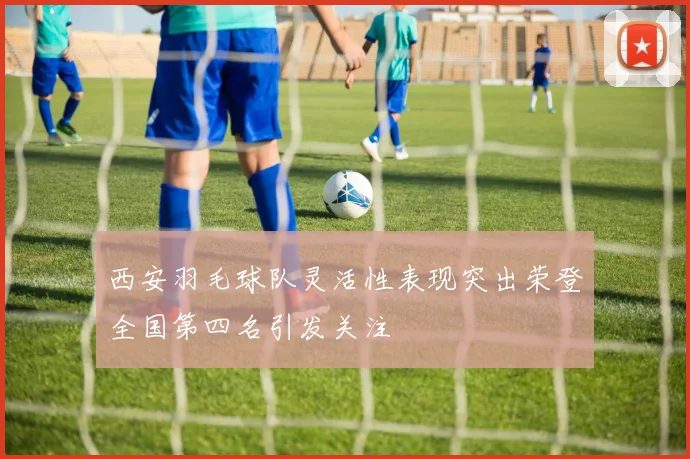 西安羽毛球队灵活性表现突出荣登全国第四名引发关注