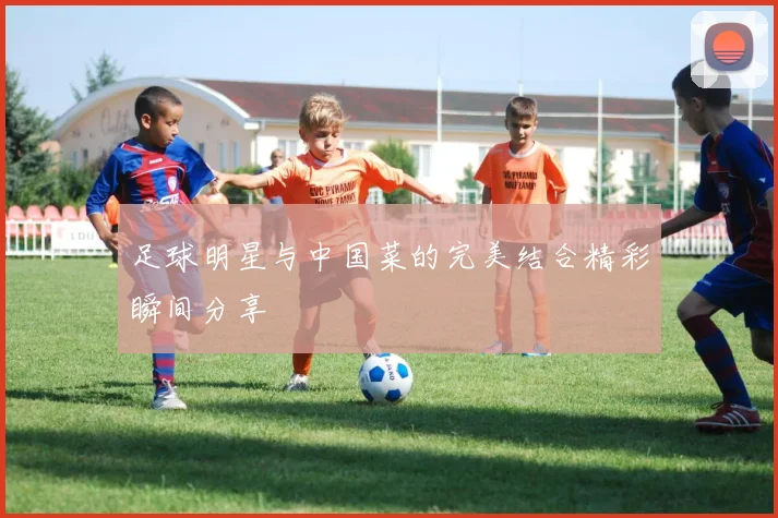 足球明星与中国菜的完美结合精彩瞬间分享