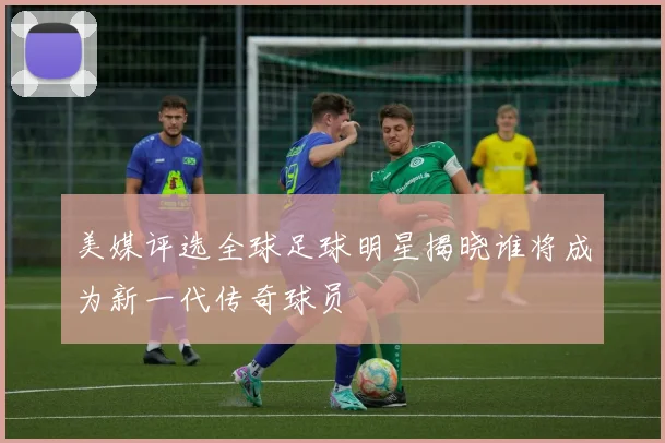 美媒评选全球足球明星揭晓谁将成为新一代传奇球员