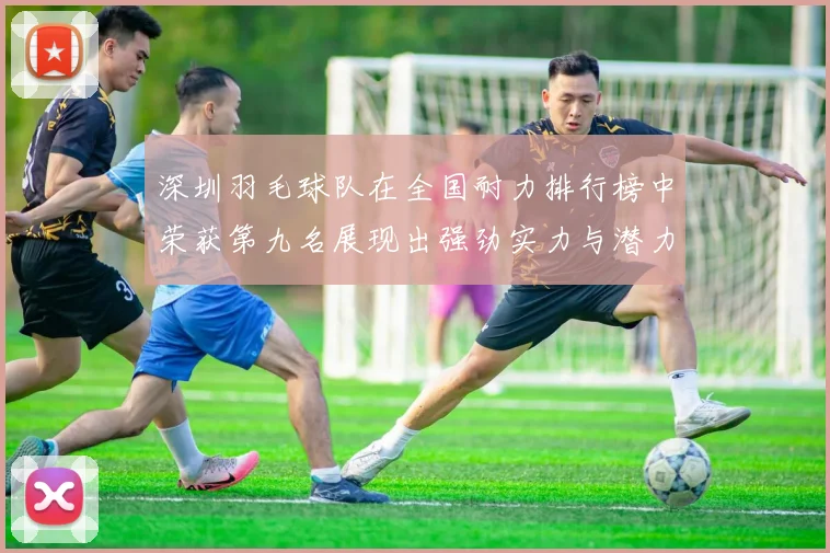 深圳羽毛球队在全国耐力排行榜中荣获第九名展现出强劲实力与潜力