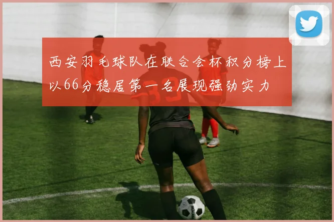 西安羽毛球队在联合会杯积分榜上以66分稳居第一名展现强劲实力