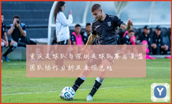 重庆足球队与深圳足球队赛后复盘团队协作分析及表现总结