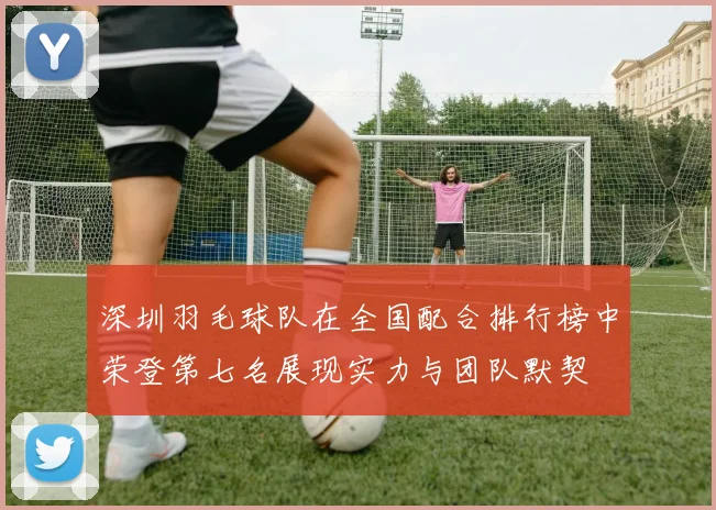 深圳羽毛球队在全国配合排行榜中荣登第七名展现实力与团队默契