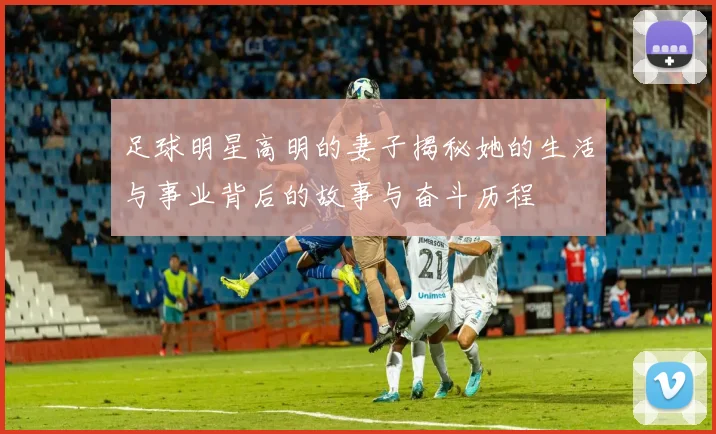足球明星高明的妻子揭秘她的生活与事业背后的故事与奋斗历程