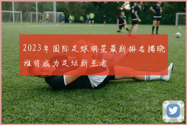 2023年国际足球明星最新排名揭晓谁将成为足坛新王者