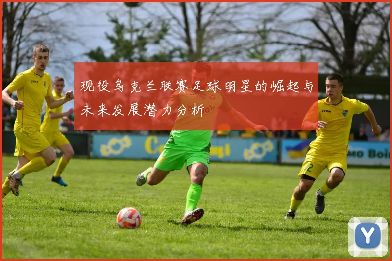 现役乌克兰联赛足球明星的崛起与未来发展潜力分析