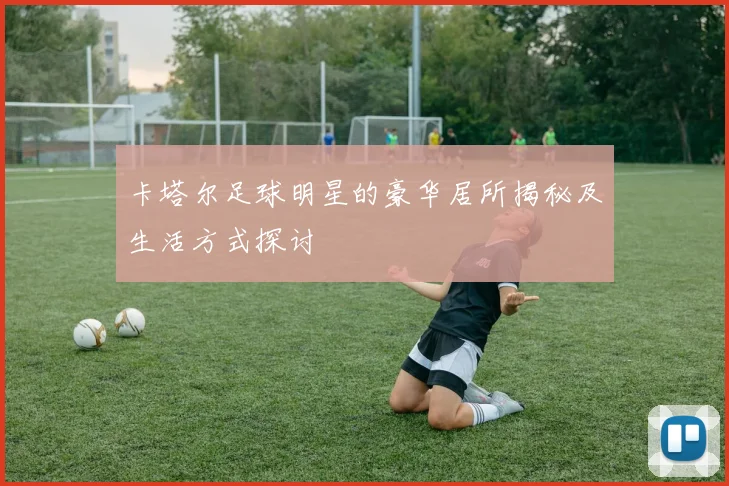 卡塔尔足球明星的豪华居所揭秘及生活方式探讨