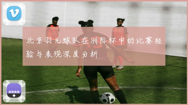 北京羽毛球队在洲际杯中的比赛经验与表现深度分析