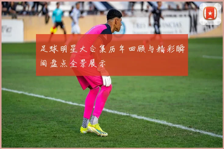 足球明星大合集历年回顾与精彩瞬间盘点全景展示