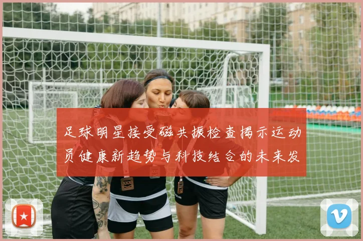 足球明星接受磁共振检查揭示运动员健康新趋势与科技结合的未来发展