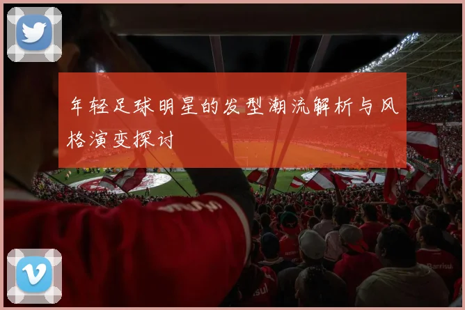 年轻足球明星的发型潮流解析与风格演变探讨