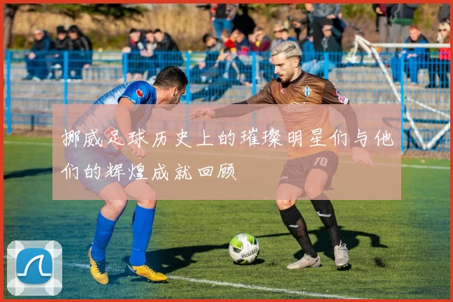 挪威足球历史上的璀璨明星们与他们的辉煌成就回顾