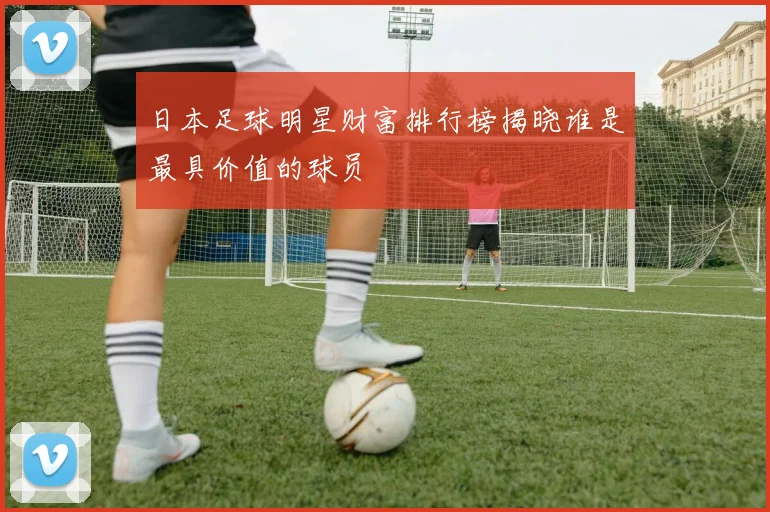 日本足球明星财富排行榜揭晓谁是最具价值的球员