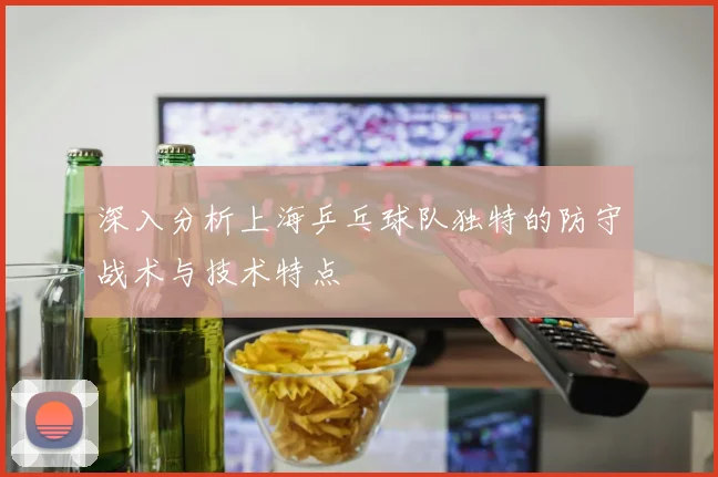 深入分析上海乒乓球队独特的防守战术与技术特点