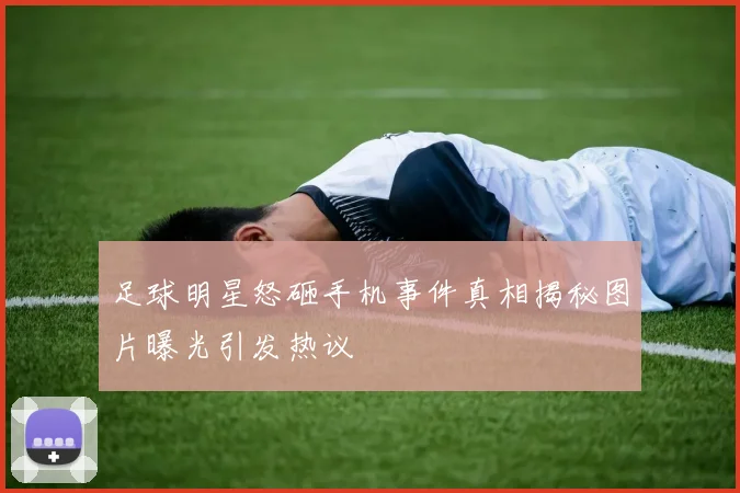 足球明星怒砸手机事件真相揭秘图片曝光引发热议