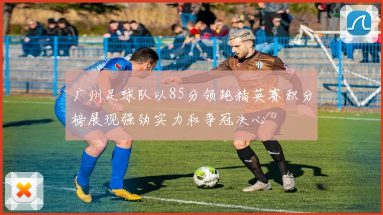 广州足球队以85分领跑精英赛积分榜展现强劲实力和争冠决心