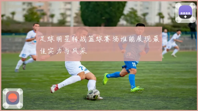 足球明星转战篮球赛场谁能展现最佳实力与风采