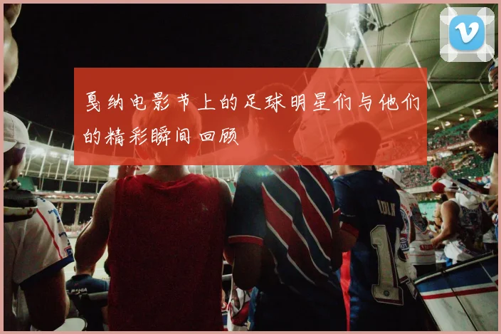 戛纳电影节上的足球明星们与他们的精彩瞬间回顾