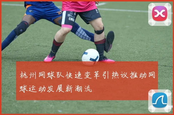 杭州网球队快速变革引热议推动网球运动发展新潮流