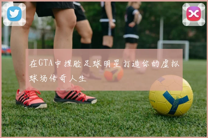 在GTA中捏脸足球明星打造你的虚拟球场传奇人生