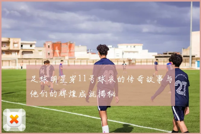足球明星穿11号球衣的传奇故事与他们的辉煌成就揭秘