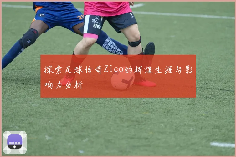 探索足球传奇Zico的辉煌生涯与影响力分析