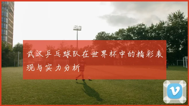 武汉乒乓球队在世界杯中的精彩表现与实力分析