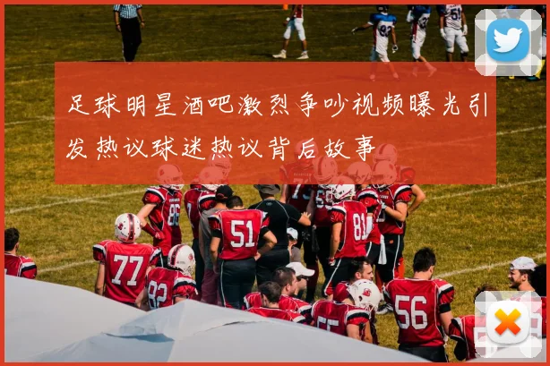 足球明星酒吧激烈争吵视频曝光引发热议球迷热议背后故事