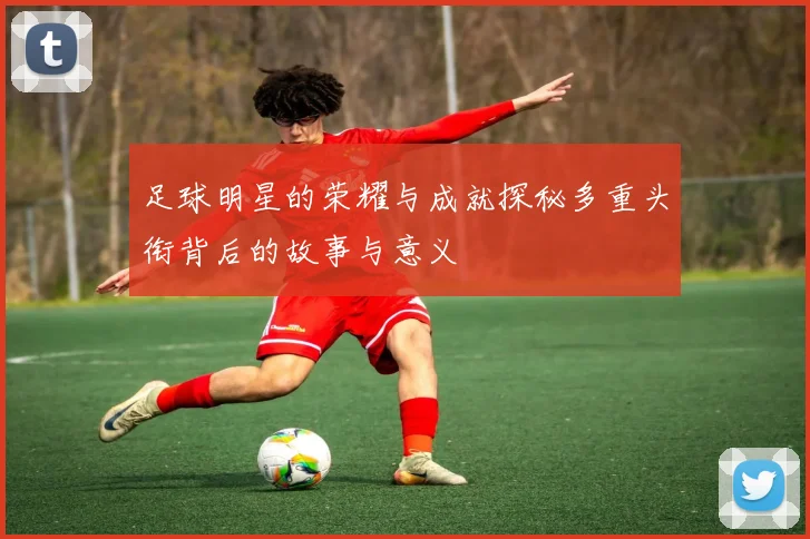 足球明星的荣耀与成就探秘多重头衔背后的故事与意义