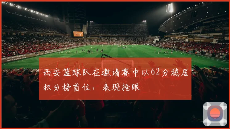 西安篮球队在邀请赛中以62分稳居积分榜首位，表现抢眼