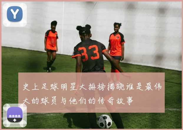 史上足球明星大排榜揭晓谁是最伟大的球员与他们的传奇故事