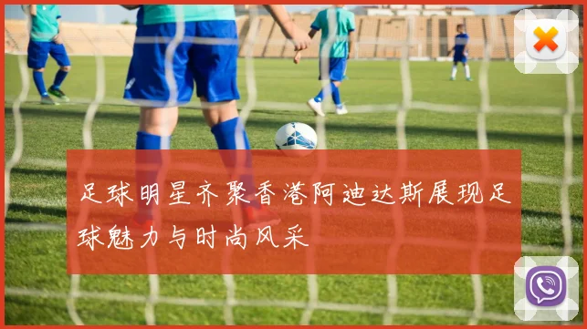 足球明星齐聚香港阿迪达斯展现足球魅力与时尚风采