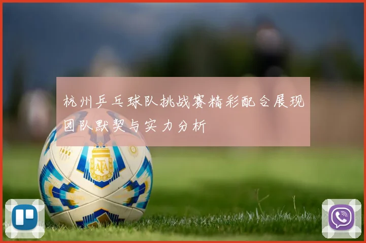 杭州乒乓球队挑战赛精彩配合展现团队默契与实力分析