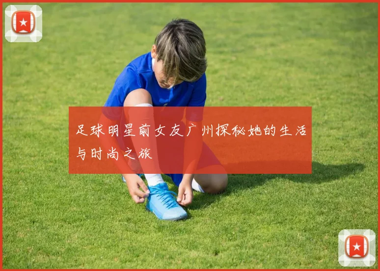 足球明星前女友广州探秘她的生活与时尚之旅